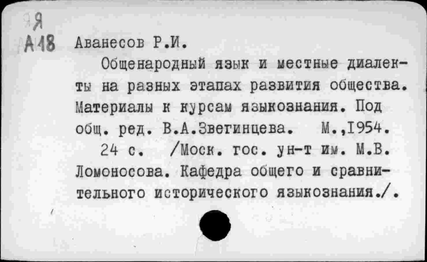 ﻿А48 Аванесов Р.И.
Общенародный язык и местные диалек ты на разных этапах развития общества Материалы к курсам языкознания. Под общ. ред. В.А.Звегинцева. М.,1954.
24 с. /Моск. гос. ун-т им. М.В. Ломоносова. Кафедра общего и сравнительного исторического языкознания./.